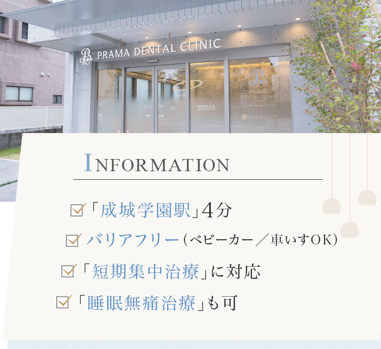 INFORMATION 「成城学園駅」4分 バリアフリー（車椅子／ベビーカーOK） 「短期集中治療」に対応 「睡眠無痛治療」も可能
